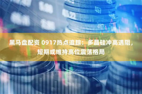 黑马盘配资 0917热点追踪：多晶硅冲高遇阻，短期或维持高位震荡格局