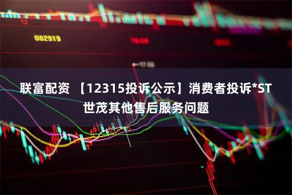联富配资 【12315投诉公示】消费者投诉*ST世茂其他售后服务问题