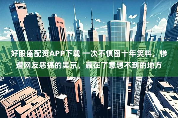 好股盛配资APP下载 一次不慎留十年笑料，惨遭网友恶搞的吴京，赢在了意想不到的地方