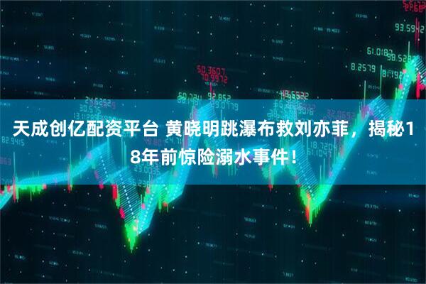 天成创亿配资平台 黄晓明跳瀑布救刘亦菲，揭秘18年前惊险溺水事件！