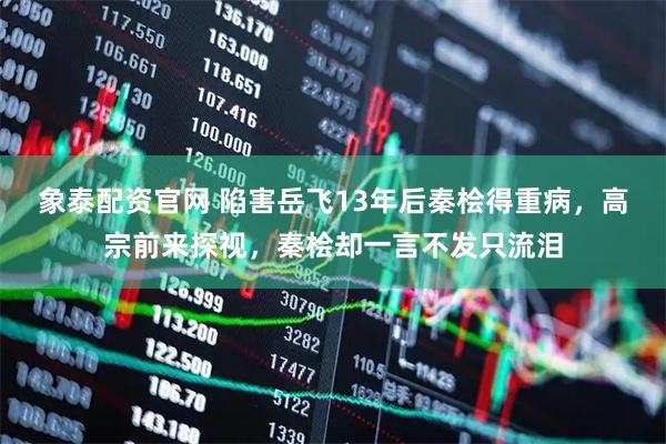 象泰配资官网 陷害岳飞13年后秦桧得重病，高宗前来探视，秦桧却一言不发只流泪