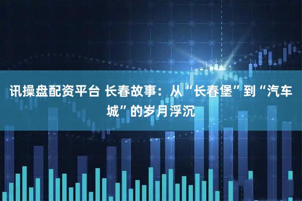 讯操盘配资平台 长春故事：从“长春堡”到“汽车城”的岁月浮沉