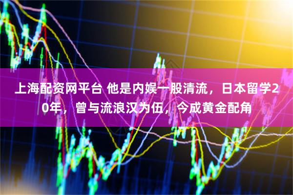 上海配资网平台 他是内娱一股清流，日本留学20年，曾与流浪汉为伍，今成黄金配角