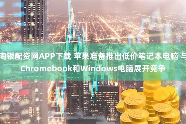 淘银配资网APP下载 苹果准备推出低价笔记本电脑 与Chromebook和Windows电脑展开竞争