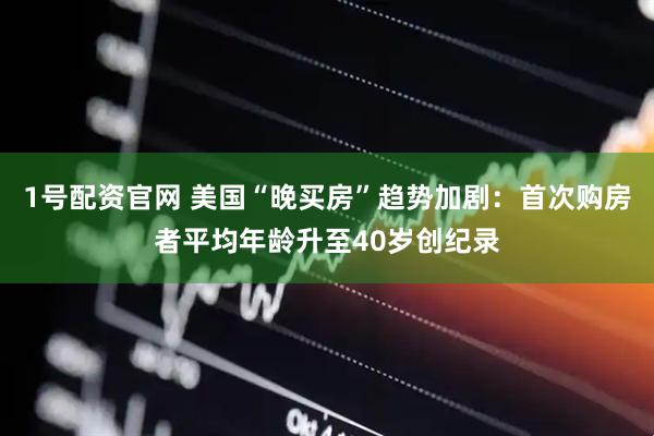 1号配资官网 美国“晚买房”趋势加剧：首次购房者平均年龄升至40岁创纪录