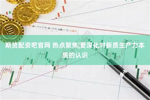 期货配资吧官网 热点聚焦|要深化对新质生产力本质的认识