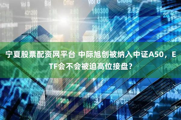 宁夏股票配资网平台 中际旭创被纳入中证A50，ETF会不会被迫高位接盘？