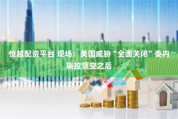 恒越配资平台 现场：美国威胁“全面关闭”委内瑞拉领空之后