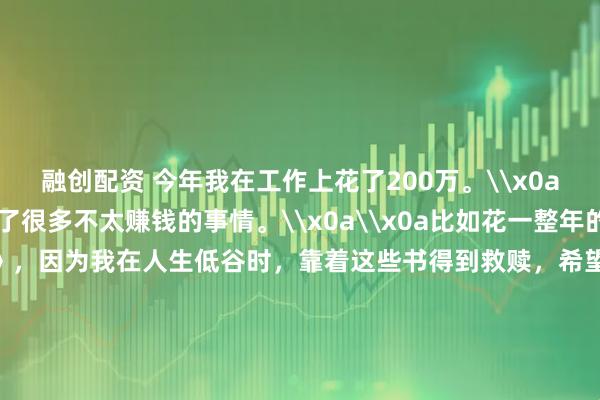 融创配资 今年我在工作上花了200万。\x0a\x0a其实今年我做了很多不太赚钱的事情。\x0a\x0a比如花一整年的时间解读《道德经》，因为我在人生低谷时，靠着这些书得到救赎，希望更多人受益。\x0a\x0a总共解读了30多万字，几乎所有业余时间都用来解读了。\x0a\x0a从赚钱的角度来说，这是不划算的，但解读完以后，我整个人更豁达，很多执念都没有了，进入了真正的不惑之年。\x0a\x0a我们