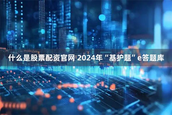 什么是股票配资官网 2024年“基护题”e答题库