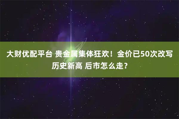 大财优配平台 贵金属集体狂欢！金价已50次改写历史新高 后市怎么走？