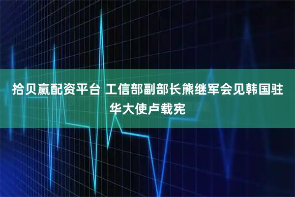 拾贝赢配资平台 工信部副部长熊继军会见韩国驻华大使卢载宪
