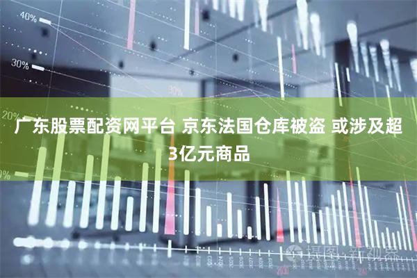 广东股票配资网平台 京东法国仓库被盗 或涉及超3亿元商品