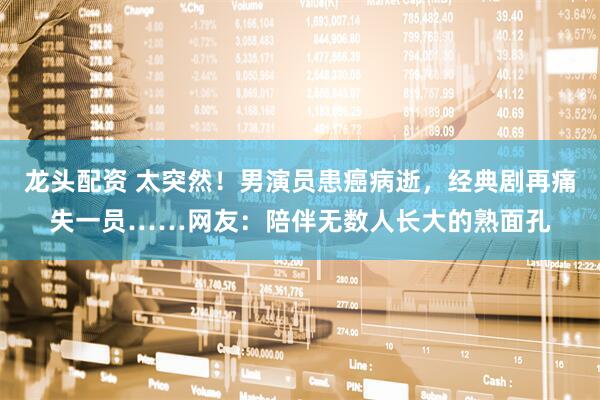 龙头配资 太突然！男演员患癌病逝，经典剧再痛失一员……网友：陪伴无数人长大的熟面孔