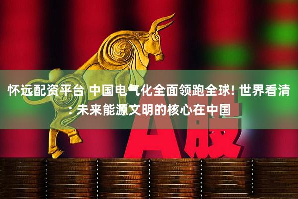 怀远配资平台 中国电气化全面领跑全球! 世界看清: 未来能源文明的核心在中国