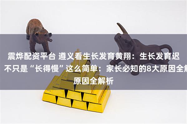 震烨配资平台 遵义看生长发育黄翔：生长发育迟缓，不只是“长得慢”这么简单：家长必知的8大原因全解析