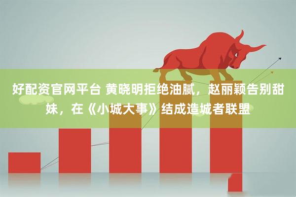 好配资官网平台 黄晓明拒绝油腻，赵丽颖告别甜妹，在《小城大事》结成造城者联盟
