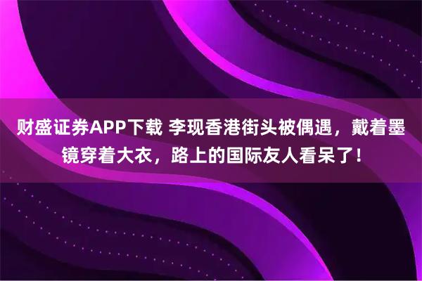 财盛证券APP下载 李现香港街头被偶遇，戴着墨镜穿着大衣，路上的国际友人看呆了！