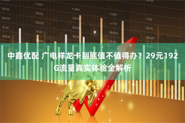中鑫优配 广电祥龙卡到底值不值得办？29元192G流量真实体验全解析