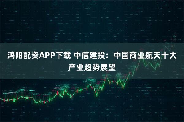 鸿阳配资APP下载 中信建投：中国商业航天十大产业趋势展望