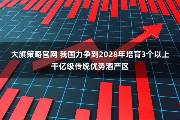 大旗策略官网 我国力争到2028年培育3个以上千亿级传统优势酒产区
